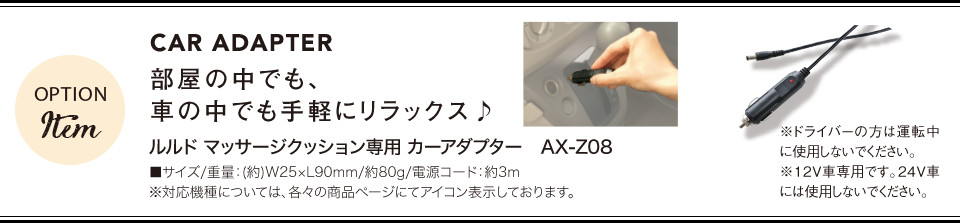 CAR ADAPTER 部屋の中でも、車の中でも手軽にリラックス♪[ ルルド マッサージクッション専用 カーアダプター　AX-Z08 ] ■サイズ/重量：(約)W25×L90mm/約80g/電源コード：約3m ※対応機種については、各々の商品ページにてアイコン表示しております。
