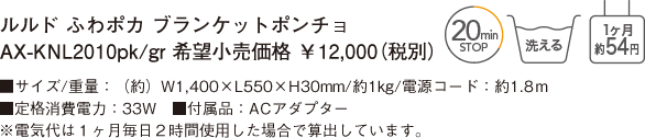 ルルド ふわポカ ブランケットポンチョ AX-KNL2010pk/gr 希望小売価格 ￥12,000（税別） ■サイズ/重量：（約）W1,400×L550×H30mm/約1kg/電源コード：約1.8ｍ ■定格消費電力：33W　■付属品：ACアダプター ※電気代は１ヶ月毎日２時間使用した場合で算出しています。