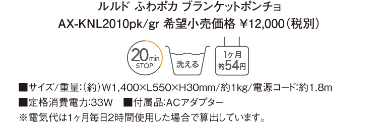 ルルド ふわポカ ブランケットポンチョ AX-KNL2010pk/gr 希望小売価格 ￥12,000（税別） ■サイズ/重量：（約）W1,400×L550×H30mm/約1kg/電源コード：約1.8ｍ ■定格消費電力：33W　■付属品：ACアダプター ※電気代は１ヶ月毎日２時間使用した場合で算出しています。