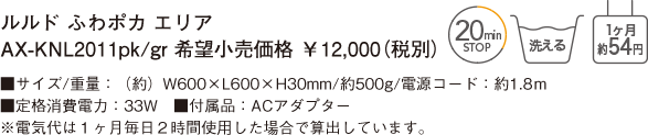 ルルド ふわポカ エリア AX-KNL2011pk/gr 希望小売価格 ￥12,000（税別） ■サイズ/重量：（約）W600×L600×H30mm/約500g/電源コード：約1.8ｍ ■定格消費電力：33W　■付属品：ACアダプター ※電気代は１ヶ月毎日２時間使用した場合で算出しています。