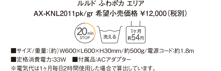 ルルド ふわポカ エリア AX-KNL2011pk/gr 希望小売価格 ￥12,000（税別） ■サイズ/重量：（約）W600×L600×H30mm/約500g/電源コード：約1.8ｍ ■定格消費電力：33W　■付属品：ACアダプター ※電気代は１ヶ月毎日２時間使用した場合で算出しています。