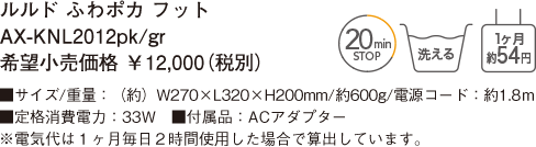 ルルド ふわポカ フット AX-KNL2012pk/gr 希望小売価格 ￥12,000（税別） ■サイズ/重量：（約）W270×L320×H200mm/約600g/電源コード：約1.8ｍ ■定格消費電力：33W　■付属品：ACアダプター ※電気代は１ヶ月毎日２時間使用した場合で算出しています。