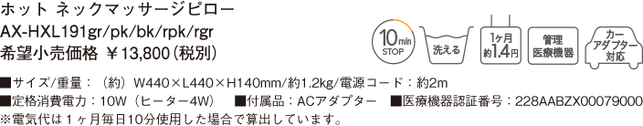 ホット ネックマッサージピロー AX-HXL191gr/pk/bk/rpk/rgr 希望小売価格 ￥13,800（税別） ■サイズ/重量：（約）W440×L440×H140mm/約1.2kg/電源コード：約2m ■定格消費電力：10W（ヒーター4W）　■付属品：ACアダプター ■医療機器認証番号：228AABZX00079000 ※電気代は１ヶ月毎日10分使用した場合で算出しています。