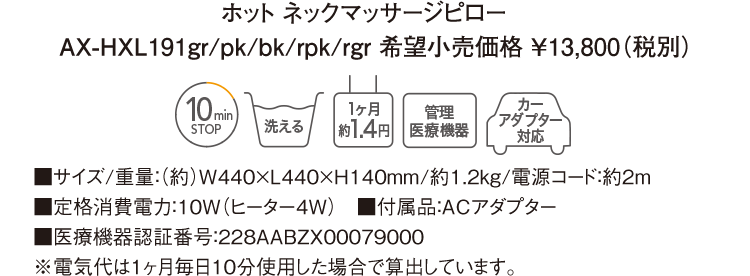 ホット ネックマッサージピロー AX-HXL191gr/pk/bk/rpk/rgr 希望小売価格 ￥13,800（税別） ■サイズ/重量：（約）W440×L440×H140mm/約1.2kg/電源コード：約2m ■定格消費電力：10W（ヒーター4W）　■付属品：ACアダプター ■医療機器認証番号：228AABZX00079000 ※電気代は１ヶ月毎日10分使用した場合で算出しています。