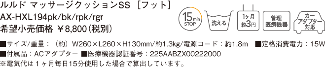 ルルド マッサージクッションSS［フット］AX-HXL194pk/bk/rpk/rgr 希望小売価格 ￥8,800（税別） ■サイズ/重量：（約）W260×L260×H130mm/約1.3kg/電源コード：約1.8m ■定格消費電力：15W　■付属品：ACアダプター ■医療機器認証番号：225AABZX00222000 ※電気代は１ヶ月毎日15分使用した場合で算出しています。