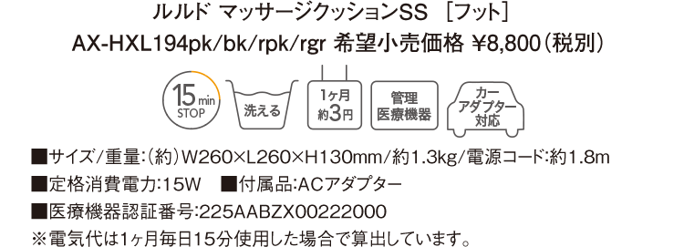 ルルド マッサージクッションSS［フット］AX-HXL194pk/bk/rpk/rgr 希望小売価格 ￥8,800（税別） ■サイズ/重量：（約）W260×L260×H130mm/約1.3kg/電源コード：約1.8m ■定格消費電力：15W　■付属品：ACアダプター ■医療機器認証番号：225AABZX00222000 ※電気代は１ヶ月毎日15分使用した場合で算出しています。