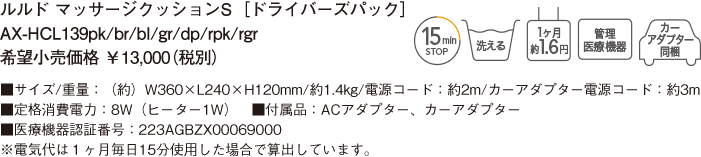 ルルド マッサージクッションS ［ドライバーズパック］ AX-HCL139pk/br/bl/gr/dp/rpk/rgr 希望小売価格 ￥13,000（税別） ■サイズ/重量：（約）W360×L240×H120mm/約1.4kg/電源コード：約2m/カーアダプター電源コード：約3m　■定格消費電力：8W（ヒーター1W）　■付属品：ACアダプター、カーアダプター　■医療機器認証番号：223AGBZX00069000 ※電気代は１ヶ月毎日15分使用した場合で算出しています。