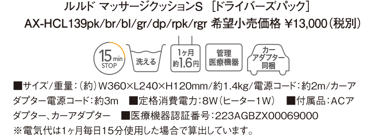 ルルド マッサージクッションS ［ドライバーズパック］ AX-HCL139pk/br/bl/gr/dp/rpk/rgr 希望小売価格 ￥13,000（税別） ■サイズ/重量：（約）W360×L240×H120mm/約1.4kg/電源コード：約2m/カーアダプター電源コード：約3m　■定格消費電力：8W（ヒーター1W）　■付属品：ACアダプター、カーアダプター　■医療機器認証番号：223AGBZX00069000 ※電気代は１ヶ月毎日15分使用した場合で算出しています。