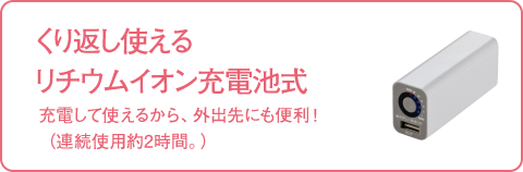 くり返し使える リチウムイオン充電池式 充電して使えるから、外出先にも便利！（連続使用約2時間。）