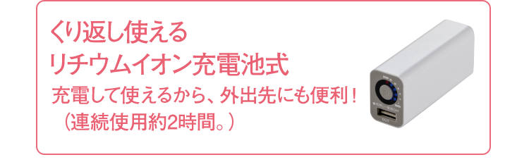 くり返し使える リチウムイオン充電池式 充電して使えるから、外出先にも便利！（連続使用約2時間。）