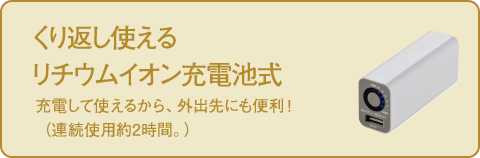 くり返し使える リチウムイオン充電池式 充電して使えるから、外出先にも便利！（連続使用約2時間。）