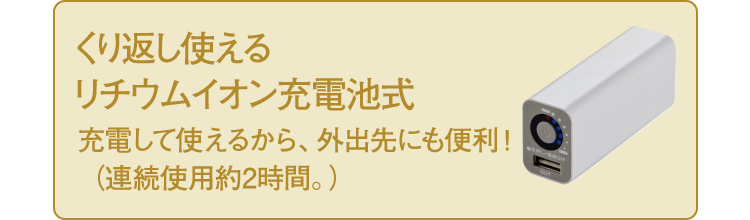 くり返し使える リチウムイオン充電池式 充電して使えるから、外出先にも便利！（連続使用約2時間。）