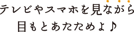 テレビやスマホを見ながら目もとあたためられるよ♪