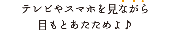 テレビやスマホを見ながら目もとあたためられるよ♪