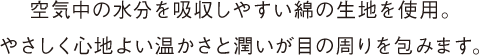 空気中の水分を吸収しやすい綿の生地を使用。 やさしく心地よい温かさと潤いが目の周りを包みます。