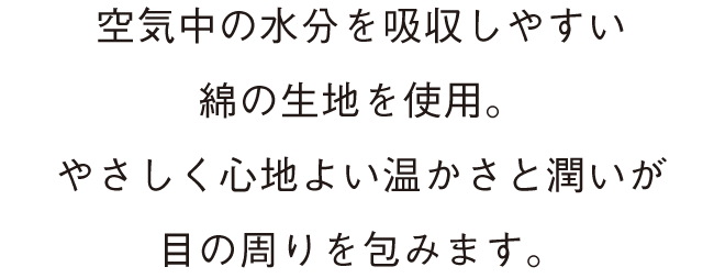 空気中の水分を吸収しやすい綿の生地を使用。 やさしく心地よい温かさと潤いが目の周りを包みます。