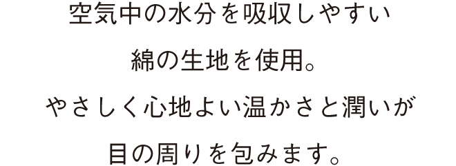 空気中の水分を吸収しやすい綿の生地を使用。 やさしく心地よい温かさと潤いが目の周りを包みます。