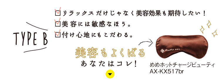 TYPE B：リラックスだけじゃなく美容効果も期待したい！／美容には敏感なほう。／付け心地にもこだわる。美容もよくばるあなたはコレ！【めめホットチャージビューティ AX-KX517br】