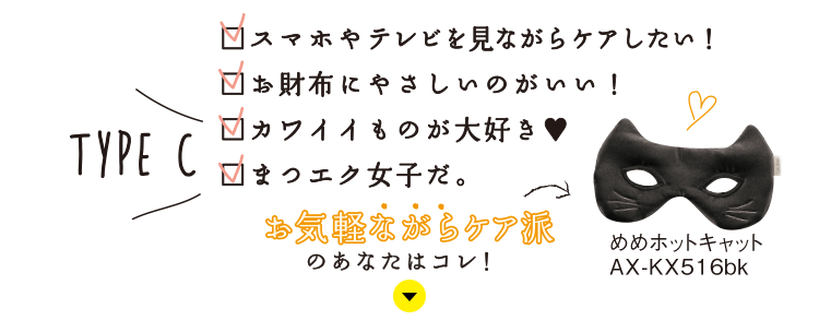 TYPE C：スマホやテレビを見ながらケアしたい！／お財布にやさしいのがいい！／カワイイもの大好き♥／まつエク女子だ。お気軽ながらケア派のあなたはコレ！めめホットキャット AX-KX516bk